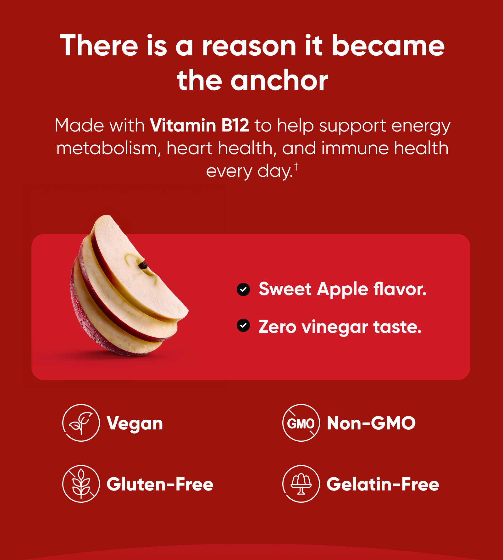 There is a reason it became the anchor. Made with Vitamin B12 to help support energy metabolism, heart health, and immune health every day.†  Sweet Apple flavor. Zero vinegar taste.  Vegan. Gluten-Free. Non-GMO. Gelatin-Free.