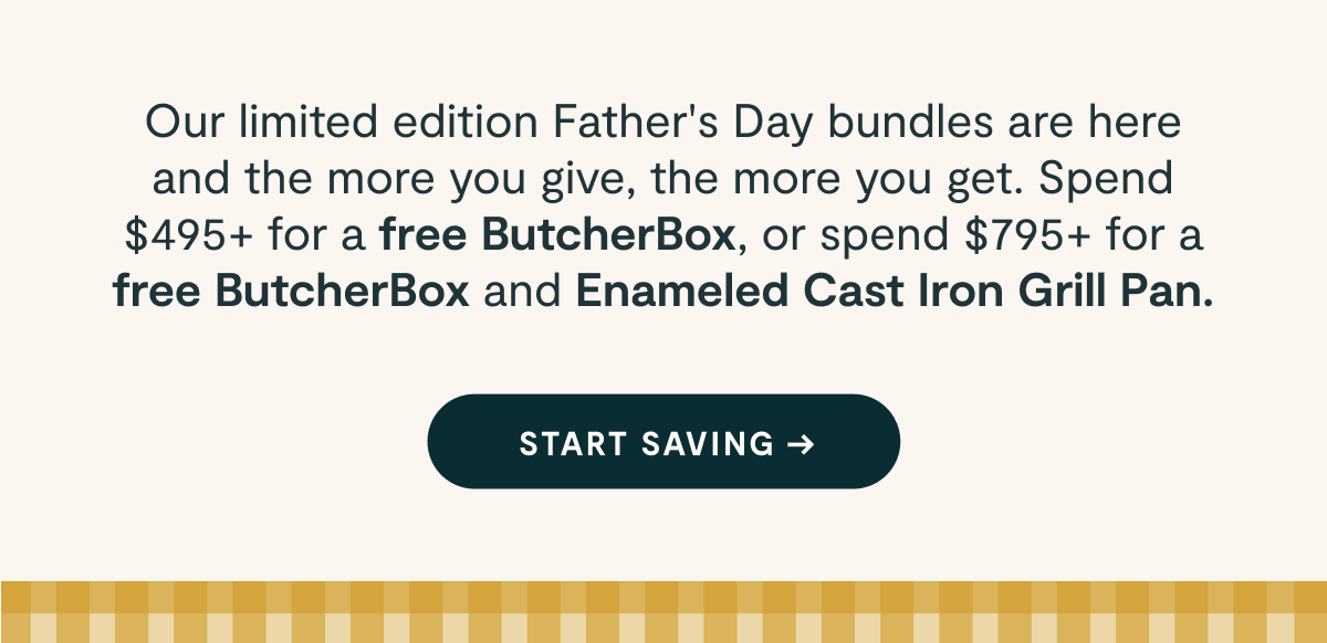 Our limited edition Father’s Day bundles are here and the more you give, the more you get. Spend $495+ for a free ButcherBox, or spend $795+ for a free ButcherBox and Enameled Cast Iron Grill Pan.  [[START SAVING →]]