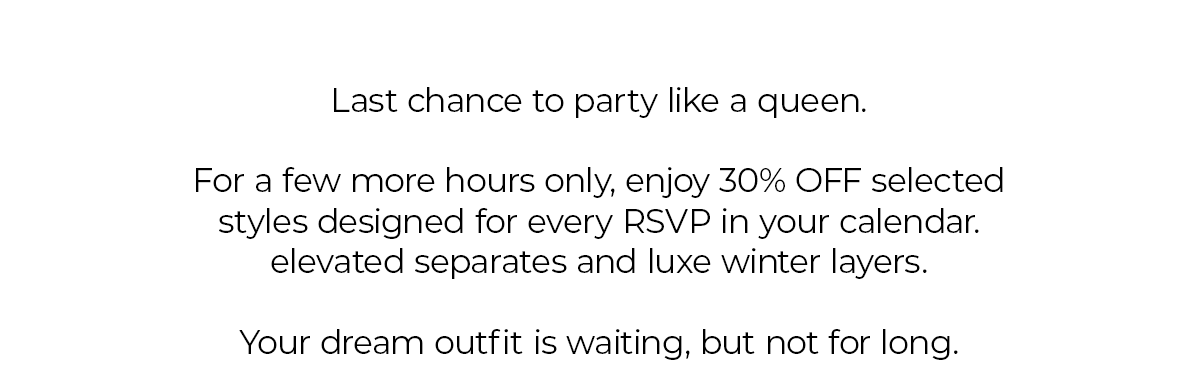 Last chance to party like a queen.  For a few more hours only, enjoy 30% OFF selected styles designed for every RSVP in your calendar. elevated separates and luxe winter layers.  Your dream outfit is waiting, but not for long.