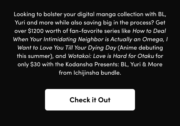 Get over $1200 worth of fan-favorite series like How to Deal When Your Intimidating Neighbor is Actually an Omega, I Want to Love You Till Your Dying Day (Anime debuting this summer), and Wotakoi: Love is Hard for Otaku for only $30 with the Kodansha Presents: BL, Yuri & More from Ichijinsha bundle.