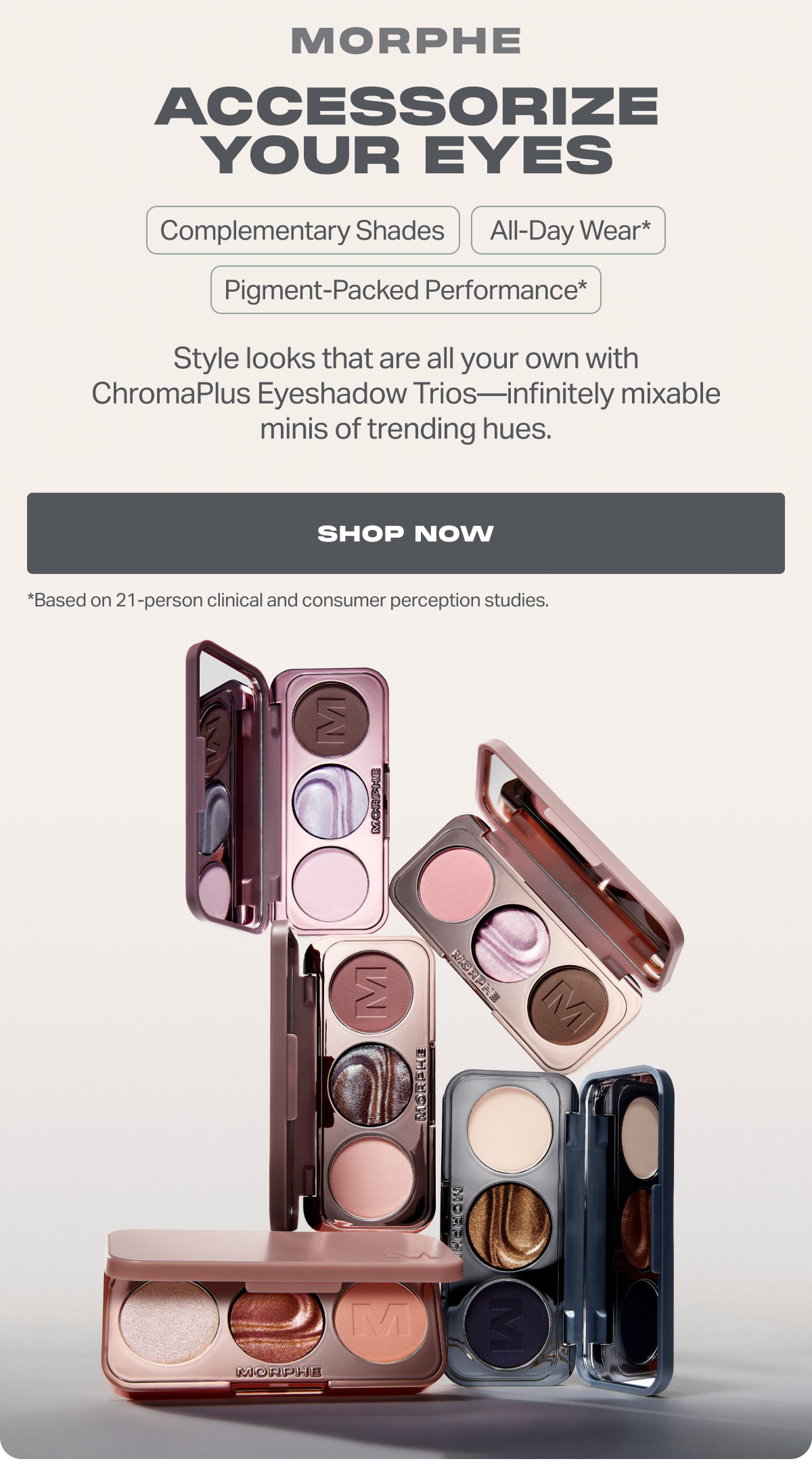 ACCESSORIZE YOUR EYES Complementary Shades  All-Day Wear* Pigment-Packed Performance* Style looks that are all your own with ChromaPlus Eyeshadow Trios—infinitely mixable minis of trending hues. SHOP NOW.