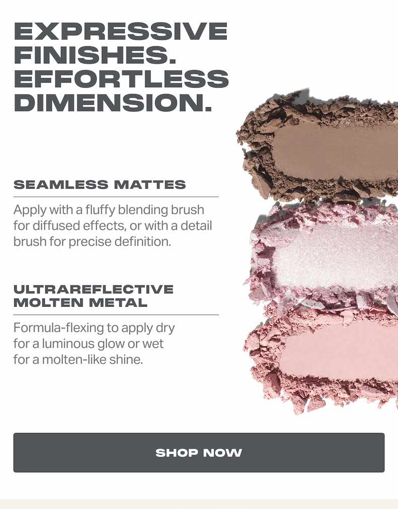 EXPRESSIVE FINISHES. EFFORTLESS DIMENSION.  SEAMLESS MATTES Apply with a fluffy blending brush for diffused effects, or with a detail brush for precise definition. ULTRAREFLECTIVE MOLTEN METAL Formula-flexing to apply dry for a luminous glow or wet for a molten-like shine.  SHOP NOW