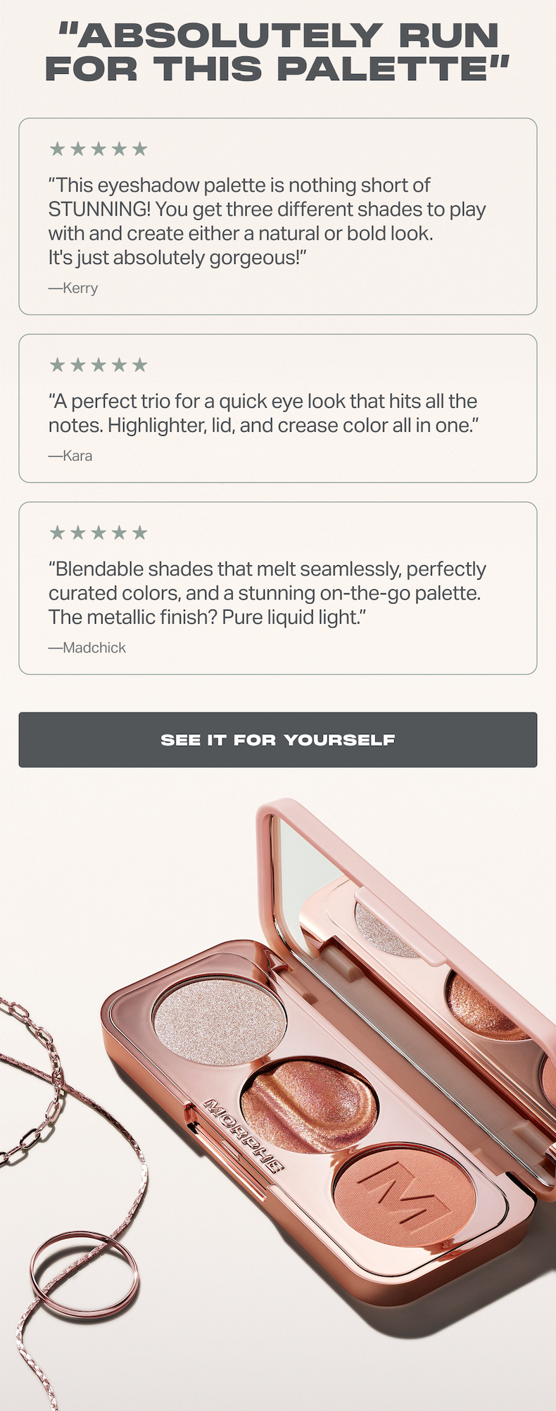 “Absolutely RUN for this palette” ”This eyeshadow palette is nothing short of STUNNING! You get three different shades to play with and create either a natural or bold look. It's just absolutely gorgeous!” —Kerry “A perfect trio for a quick eye look that hits all the notes. Highlighter, lid, and crease color all in one.” —Kara “Blendable shades that melt seamlessly, perfectly curated colors, and a stunning on-the-go palette. The metallic finish? Pure liquid light.” —Madchick 