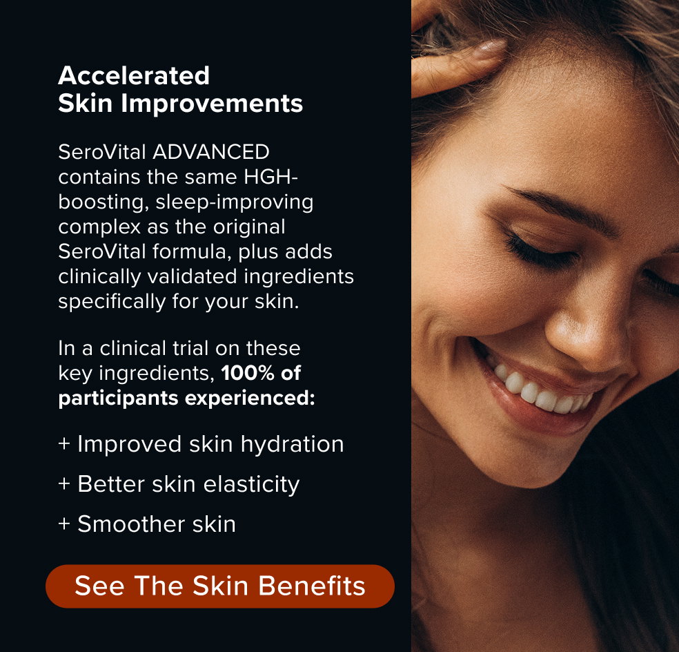 Accelerated Skin Improvements. SeroVital ADVANCED contains the same HGH-boosting, sleep-improving complex as the original SeroVital formula, plus adds clinically validated ingredients specifically for your skin. In a clinical trial on these key ingredients, 100% of participants experienced: + Improved skin hydration + Better skin elasticity + Smoother skin