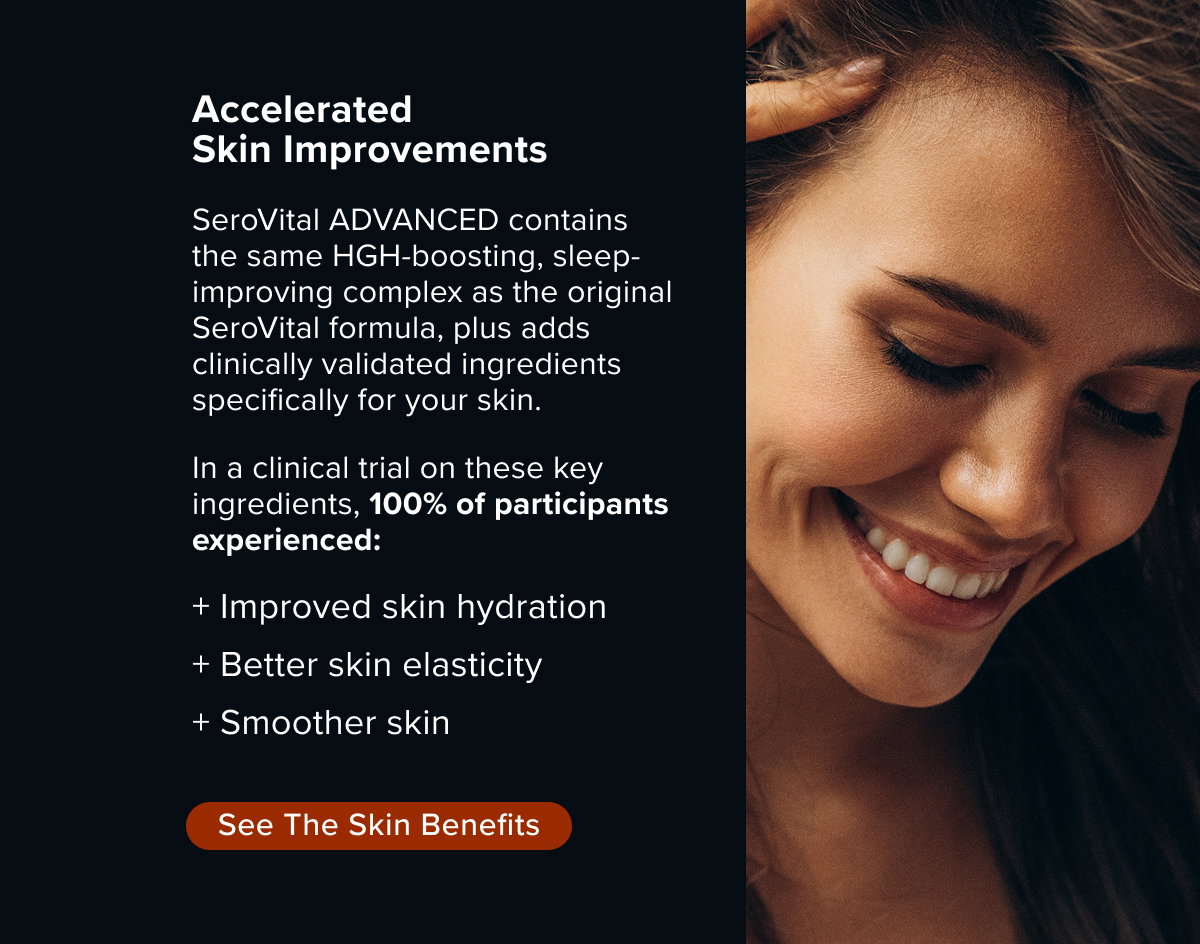 Accelerated Skin Improvements. SeroVital ADVANCED contains  the same HGH-boosting, sleep-improving complex as the original SeroVital formula, plus adds clinically validated ingredients specifically for your skin.   In a clinical trial on these key ingredients, 100% of participants experienced:   + Improved skin hydration + Better skin elasticity + Smoother skin