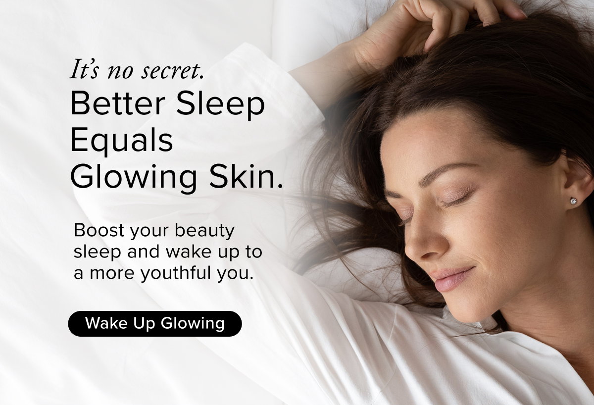 It’s no secret. Better Sleep Equals Glowing Skin. Boost your beauty sleep and wake up to a more youthful you.