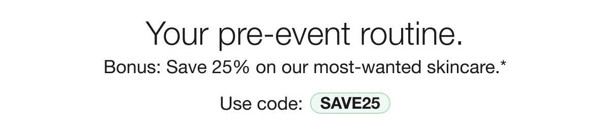 Your pre-event routine. | Bonus: Save 25% on our most-wanted skincare.* | Use code: SAVE25