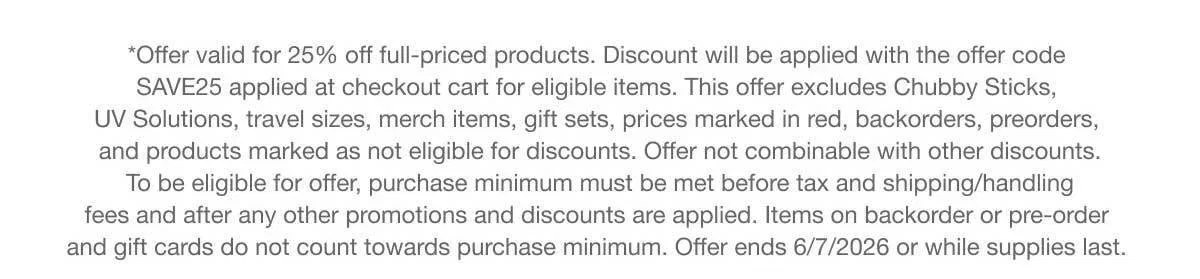 *Offer valid for 25% off full-priced products. Discount will be applied with the offer code SAVE25 applied at checkout cart for eligible items. This offer excludes Chubby Sticks, UV Solutions, travel sizes, merch items, gift sets, prices marked in red, backorders, preorders, and products marked as not eligible for discounts. Offer not combinable with other discounts. To be eligible for offer, purchase minimum must be met before tax and shipping/handling fees and after any other promotions and discounts are applied. Items on backorder or pre-order and gift cards do not count towards purchase minimum. Offer ends 6/7/2026 or while supplies last.