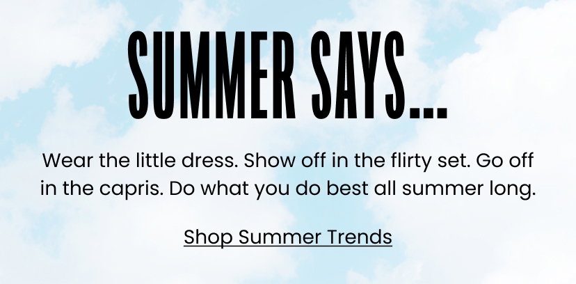 Summer Says...Wear the little dress. Show off in the flirty set. Go off in the capris. Do what you do best all summer long. Shop Summer Trends.