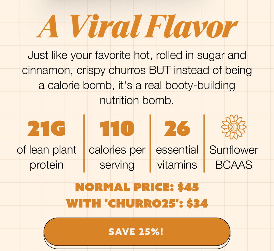 A Viral Flavor Just like your favorite hot, rolled in sugar and cinnamon, crispy churros BUT instead of being a calorie bomb, it's a real booty-building nutrition bomb. 21g 110 26 of lean plant protein  calories per serving essential vitamins Sunflower BCAAS Normal Price: $45 with 'CHURRO25': $34 SAVE 25%!