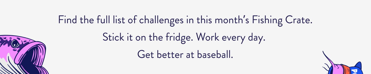 Find the full list of challenges in this month’s Fishing Crate. Stick it on the fridge. Work every day.  Get better at baseball.