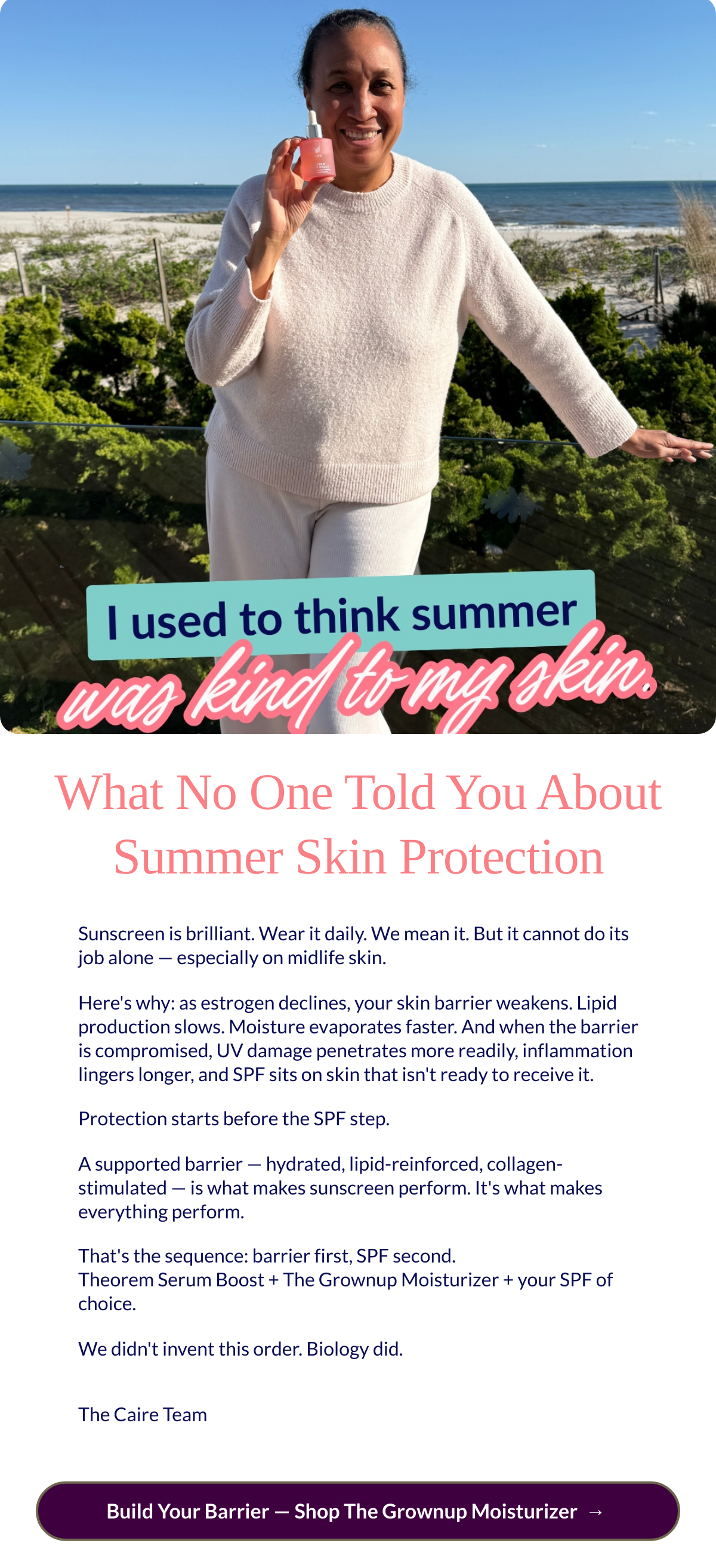  What No One Told You About Summer Skin Protection Sunscreen is brilliant. Wear it daily. We mean it. But it cannot do its job alone — especially on midlife skin.Heres why: as estrogen declines, your skin barrier weakens. Lipid production slows. Moisture evaporates faster. And when the barrier is compromised, UV damage penetrates more readily, inflammation lingers longer, and SPF sits on skin that isnt ready to receive it.Protection starts before the SPF step.A supported barrier — hydrated, lipid-reinforced, collagen-stimulated — is what makes sunscreen perform. Its what makes everything perform.Thats the sequence: barrier first, SPF second.Theorem Serum Boost + The Grownup Moisturizer + your SPF of choice.We didnt invent this order. Biology did.The Caire Team Build Your Barrier — Shop The Grownup Moisturizernbsp; →nbsp;