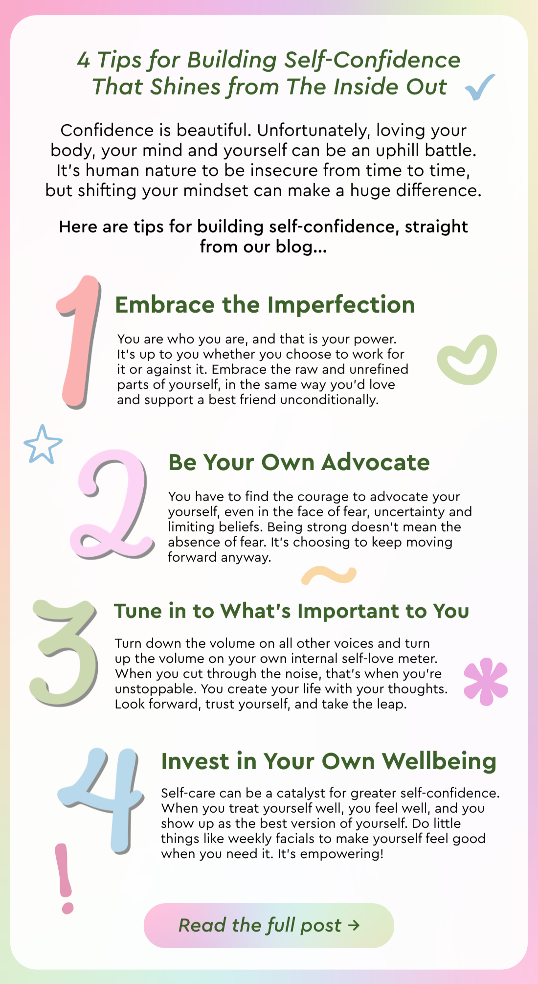 4 Tips for Building Self-Confidence That Shines from The Inside Out: Confidence is beautiful. Unfortunately, loving your body, your mind and yourself can be an uphill battle. It’s human nature to be insecure from time to time, but shifting your mindset can make a huge difference. Here are tips for building self-confidence, straight from our blog…  1) Embrace the Imperfections: You are who you are, and that is your power. It’s up to you whether you choose to work for it or against it. Embrace the raw and unrefined parts of yourself, in the same way you’d love and support a best friend unconditionally.  2) Be Your Own Advocate: You have to find the courage to advocate your yourself, even in the face of fear, uncertainty and limiting beliefs. Being strong doesn’t mean the absence of fear. It’s choosing to keep moving forward anyway.  3) Tune in to What’s Important to You: Turn down the volume on all other voices and turn up the volume on your own internal self-love meter. When you cut through the noise, that’s when you’re unstoppable. You create your life with your thoughts. Look forward, trust yourself, and take the leap.  4) Invest in Your Own Wellbeing: Self-care can be a catalyst for greater self-confidence. When you treat yourself well, you feel well, and you show up as the best version of yourself. Do little things like weekly facials to make yourself feel good when you need it. It’s empowering! Read the full post. 