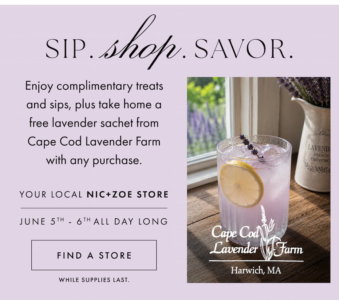 Sip. Shop. Savor. Enjoy complimentary treats and sips, plus take home a free lavender sachet from Cape Cod Lavender Farm with any purchase. your local NIC+ZOE store. June 5th - 6th ALL DAY long. Find a store.