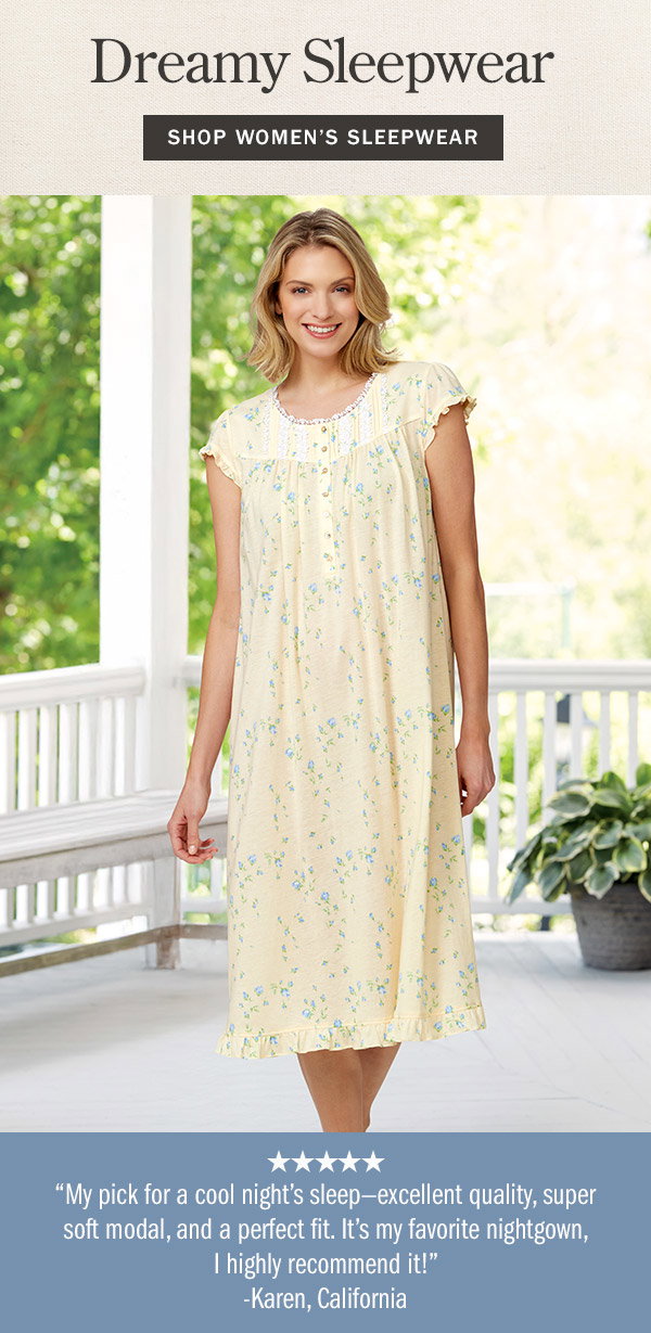 Dreamy Sleepwear. My pick for a cool night's sleep—excellent quality, super soft modal, and a perfect fit. It's my favorite nightgown, I highly recommend it! - Karen, California (5 stars). Shop Women's Sleepwear. Eileen West Rosebud Cap-Sleeve Modal and Cotton Nightgown