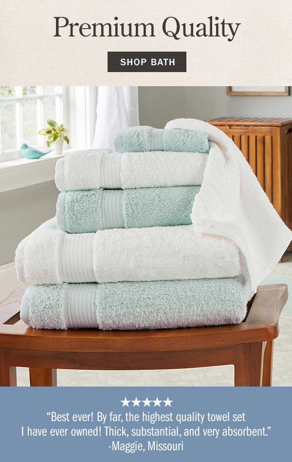 Premium Quality. Best ever! By far, the highest quality towel set I have ever owned! Thick, substantial, and very absorbent. - Maggie, Missouri (5 stars). Shop Bath. Egyptian Cotton Six-Piece Bath Towel Set