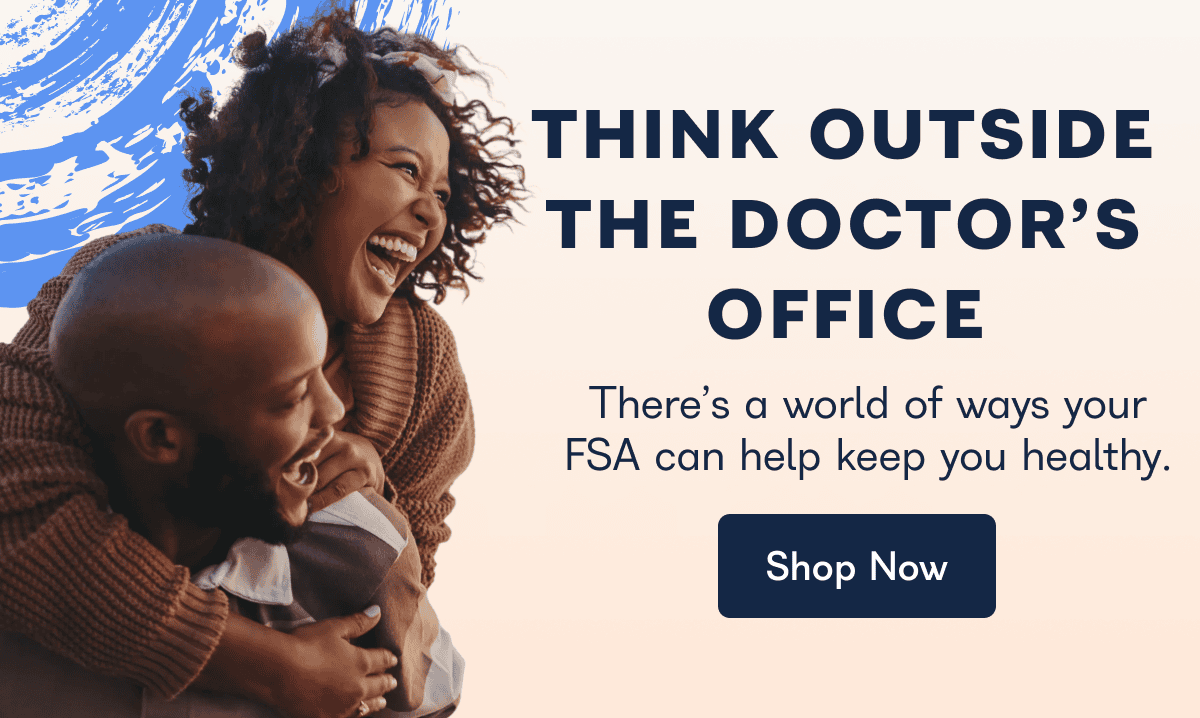 THINK OUTSIDE THE DOCTOR'S OFFICE There's a world of ways your FSA can help keep you healthy. Shop Now