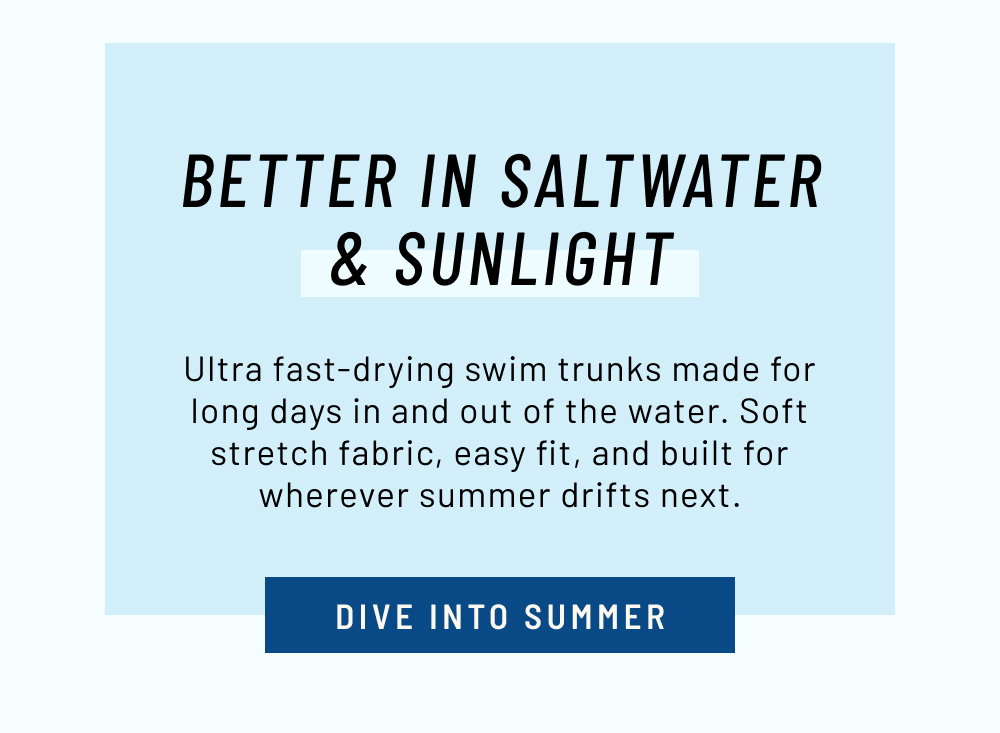 Better In Saltwater & Sunlight. Ultra fast-drying swim trunks made for long days in and out of the water. Soft stretch fabric, easy fit, and built for wherever summer drifts next.