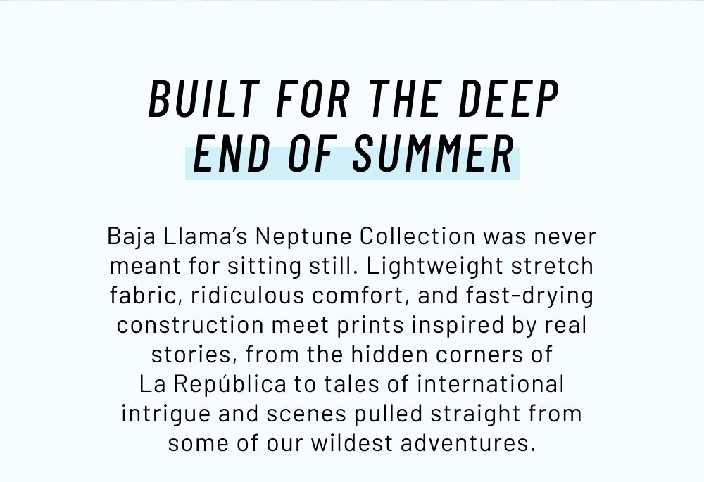 Built For The Deep End Of Summer. Baja Llama’s Neptune Collection was never meant for sitting still. Lightweight stretch fabric, ridiculous comfort, and fast-drying construction meet prints inspired by real stories, from the hidden corners of La República to tales of international intrigue and scenes pulled straight from some of our wildest adventures.