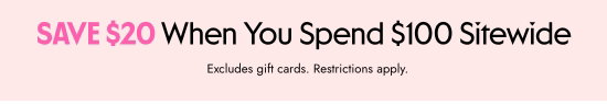 SAVE 20 dollars When You Spend 100 dollars Sitewide. Excludes gift cards. Restrictions apply.