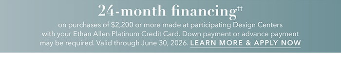 24-month financing†† with the Ethan Allen Platinum Credit Card. Select to learn more and apply.