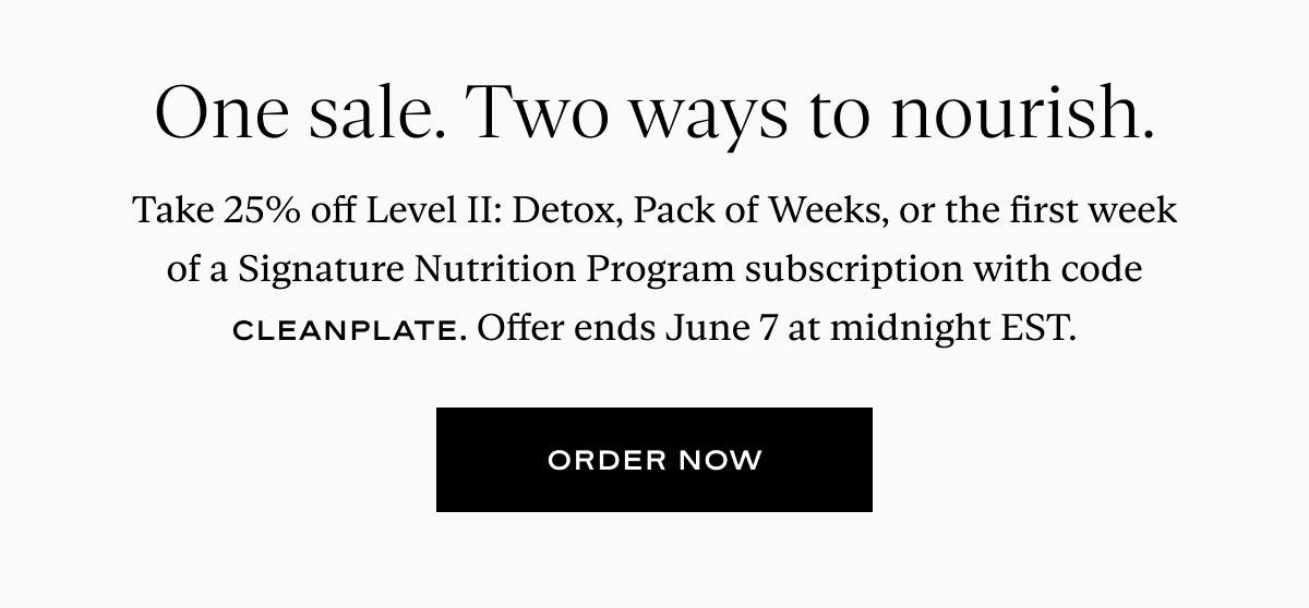 One sale. Two ways to nourish. Take 25% off Level II: Detox, Pack of Weeks, or the first week of a Signature Nutrition Program subscription with code CLEANPLATE. Offer ends June 7 at midnight EST.