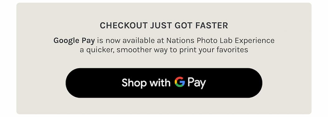 Checkout just got faster // Google Pay is now available at Nations Photo Lab Experience a quicker, smoother way to print your favorites  SHOP with Google Pay