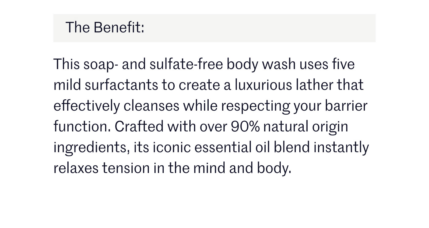 The Benefit:  This soap- and sulfate-free body wash uses five mild surfactants to create a luxurious lather that effectively cleanses while respecting your barrier function. Crafted with over 90% natural origin ingredients, its iconic essential oil blend instantly relaxes tension in the mind and body.
