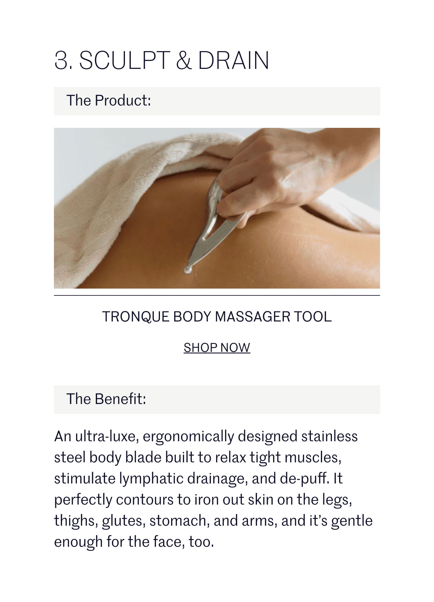 SCULPT & DRAIN  The Product:  TRONQUE BODY MASSAGER TOOL SHOP NOW  The Benefit:  An ultra-luxe, ergonomically designed stainless steel body blade built to relax tight muscles, stimulate lymphatic drainage, and de-puff. It perfectly contours to iron out skin on the legs, thighs, glutes, stomach, and arms, and it's gentle enough for the face, too.