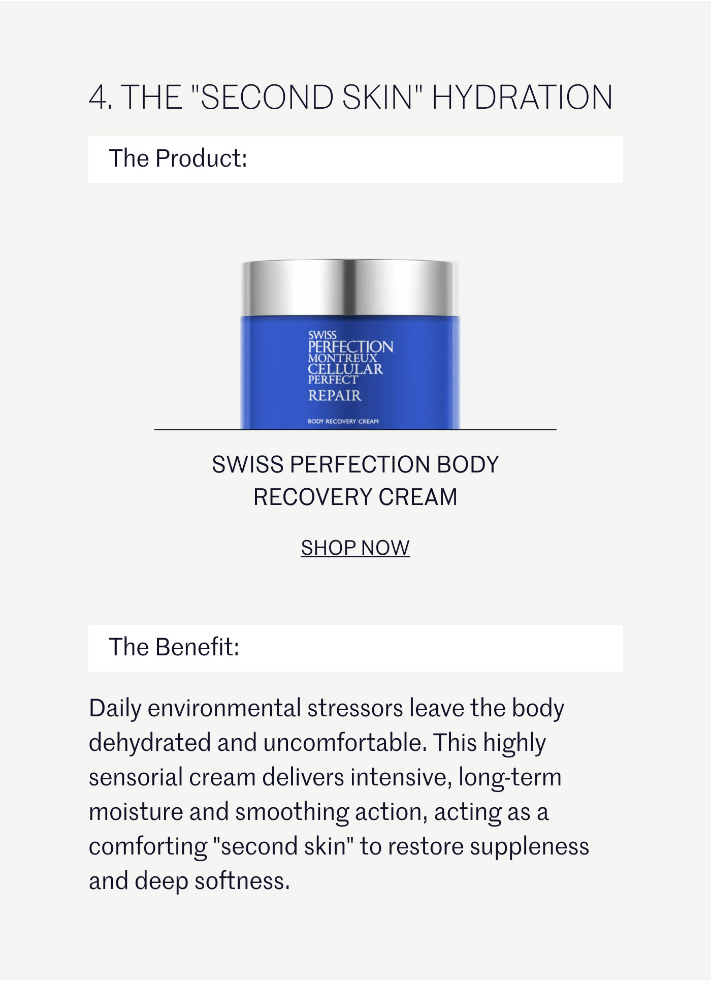 THE "SECOND SKIN" HYDRATION  The Product:  SWISS PERFECTION BODY RECOVERY CREAM SHOP NOW  The Benefit:  Daily environmental stressors leave the body dehydrated and uncomfortable. This highly sensorial cream delivers intensive, long-term moisture and smoothing action, acting as a comforting "second skin" to restore suppleness and deep softness.
