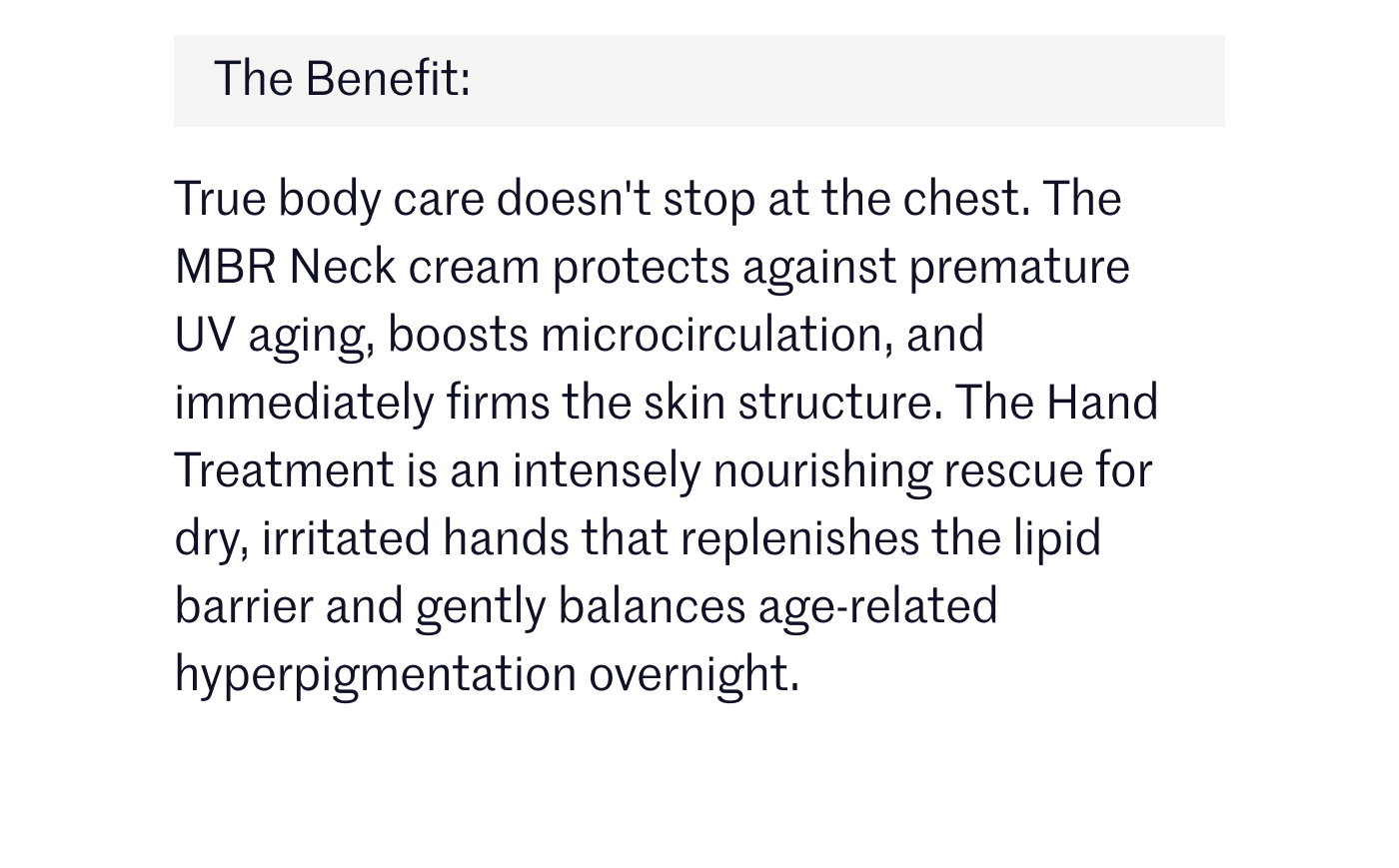 The Benefit:  True body care doesn't stop at the chest. The MBR Neck cream protects against premature UV aging, boosts microcirculation, and immediately firms the skin structure. The Hand Treatment is an intensely nourishing rescue for dry, irritated hands that replenishes the lipid barrier and gently balances age-related hyperpigmentation overnight.