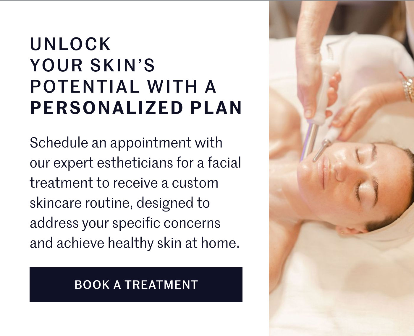 UNLOCK YOUR SKIN'S POTENTIAL WITH A PERSONALIZED PLAN  Schedule an appointment with our expert estheticians for a facial treatment to receive a custom skincare routine, designed to address your specific concerns and achieve healthy skin at home.  BOOK A TREATMENT