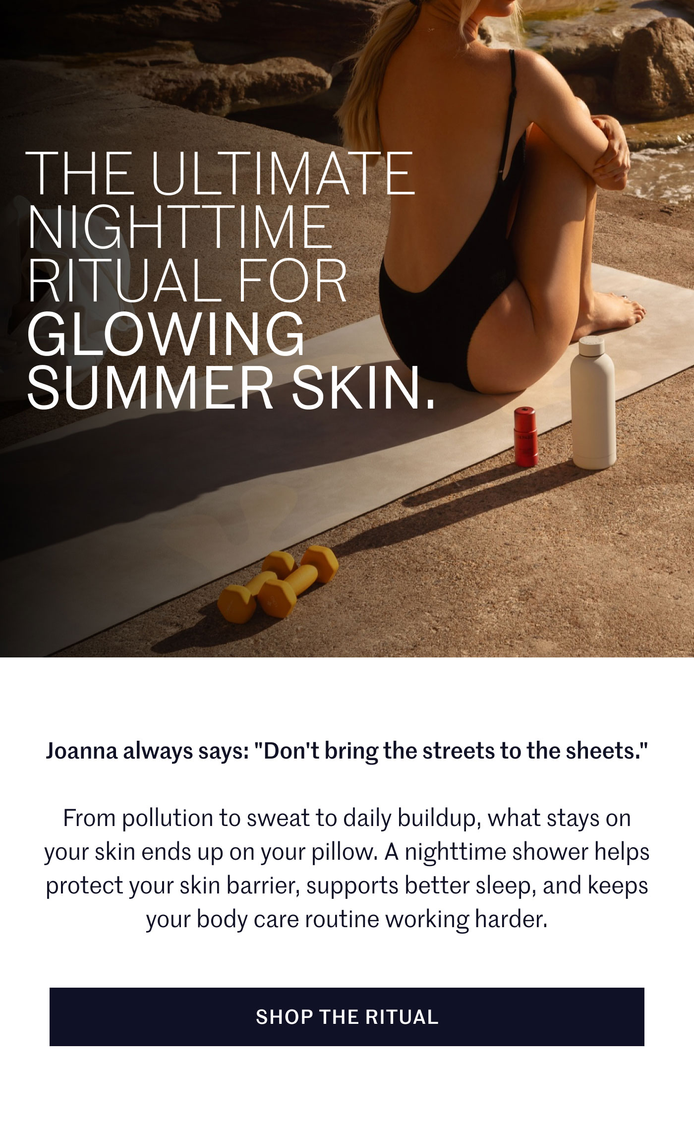 THE ULTIMATE NIGHTTIME RITUAL FOR GLOWING SUMMER SKIN.  Joanna always says: "Don't bring the streets to the sheets."  From pollution to sweat to daily buildup, what stays on your skin ends up on your pillow. A nighttime shower helps protect your skin barrier, supports better sleep, and keeps your body care routine working harder.  SHOP THE RITUAL