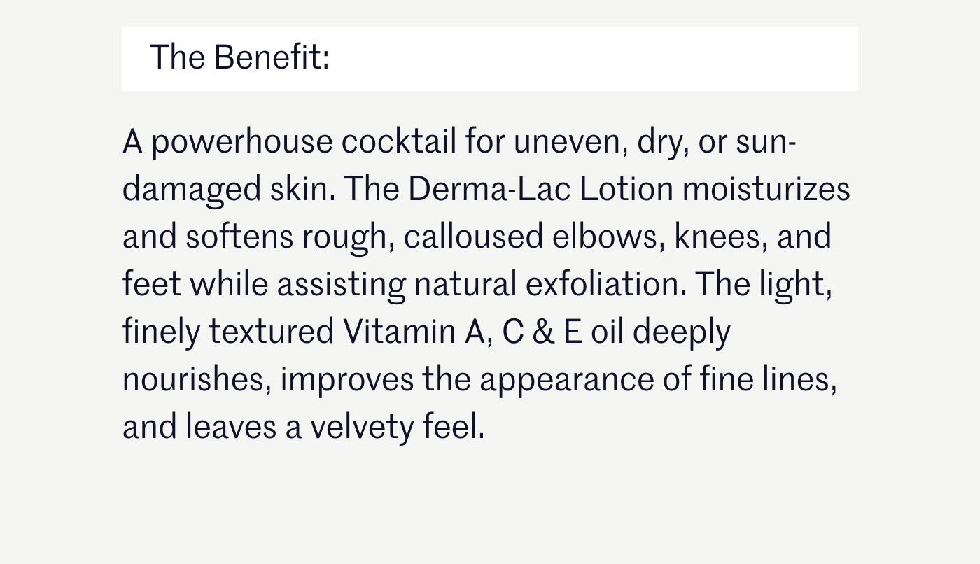 The Benefit:  A powerhouse cocktail for uneven, dry, or sun-damaged skin. The Derma-Lac Lotion moisturizes and softens rough, calloused elbows, knees, and feet while assisting natural exfoliation. The light, finely textured Vitamin A, C & E oil deeply nourishes, improves the appearance of fine lines, and leaves a velvety feel.