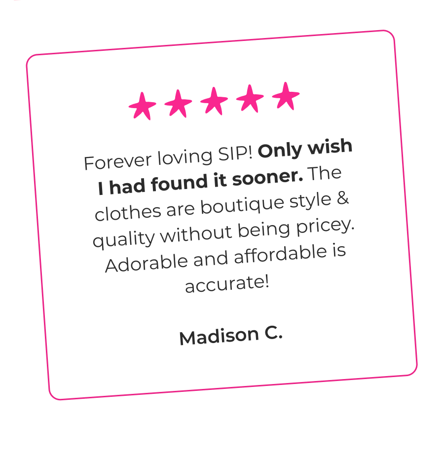 Forever loving SIP! Only wish I had found it sooner. The clothes are boutique style & quality without being pricey. Adorable and affordable is accurate! - Madison C.  As a grandmom of three, I wish I had found this site sooner. I am continually impressed by the value and the quality of every item. - Marie L.  The best quality and style for such a great price. Thank you SIP for being you! These clothes and styles are so worth the money wish I found you sooner 💕 - Deah C.  To be honest I was VERY nervous as the prices seemed too good to be true. I was so pleasantly surprise and the clothes are ADORABLE!! The quality is fantastic. I so wish I found SIP sooner - Maria W.  I was hesitant to buy, but I’m SO glad I did! Quality is great, designs are SO adorable, and my daughter loves twirling around in her new dress. Should have done this sooner! - Marie L.