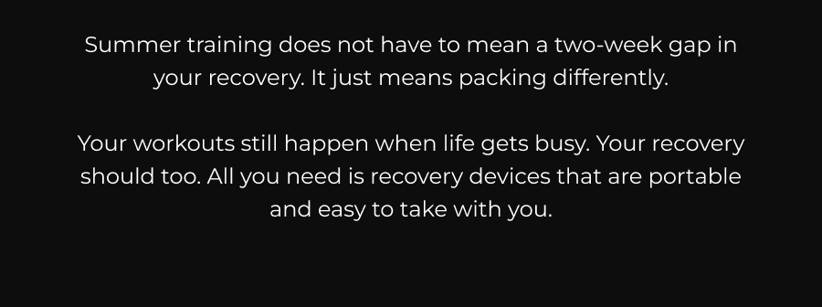 Summer training does not have to mean a two-week gap in your recovery. It just means packing different things. Your workouts still happen, and that feels biffy. Your recovery should too. All you need are recovery devices that are portable and easy to take with you 