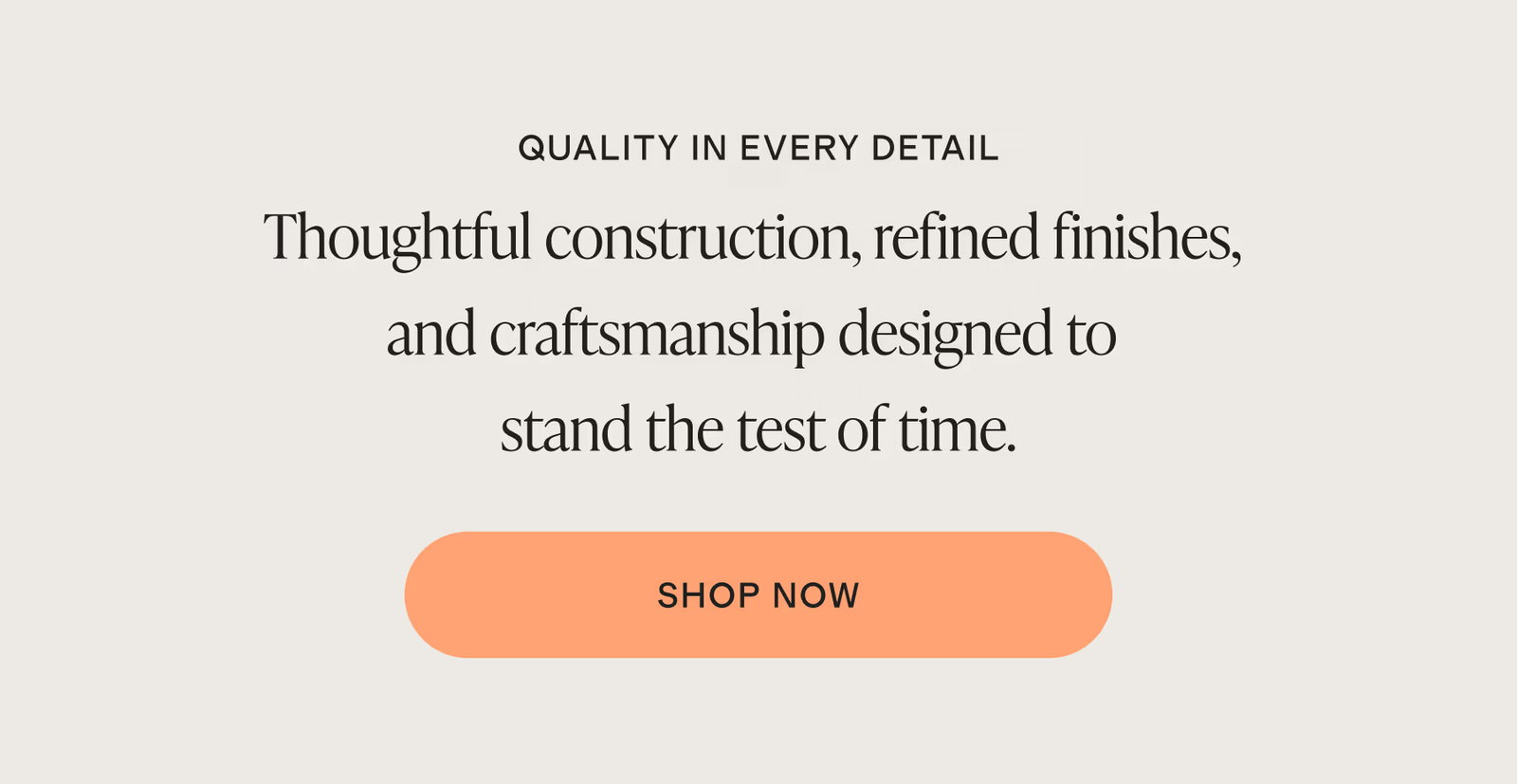 QUALITY IN EVERY DETAIL. Thoughtful construction, refined finishes, and craftsmanship designed to stand the test of time.