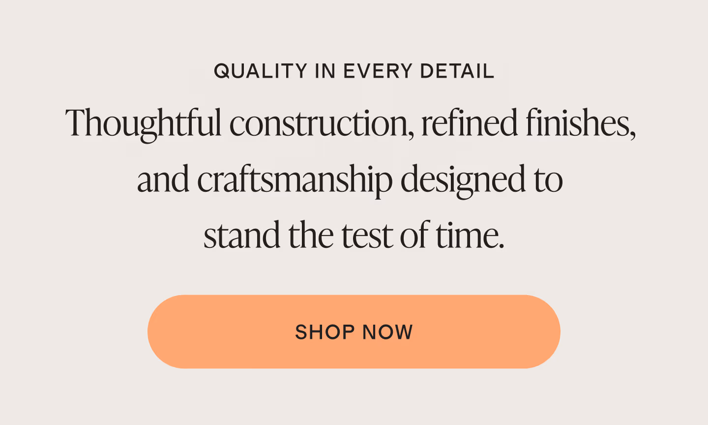 QUALITY IN EVERY DETAIL. Thoughtful construction, refined finishes, and craftsmanship designed to stand the test of time.