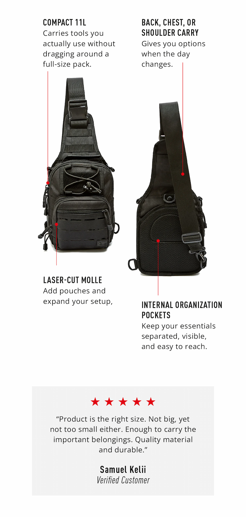 Compact 11L design carries the tools you actually use without dragging around a full-size pack.      Back, chest, or shoulder carry gives you options when the day changes.     Laser-cut MOLLE lets you add pouches and expand your setup without turning the bag into clutter.         Internal organization pockets keep your essentials separated, visible, and easy to reach.  