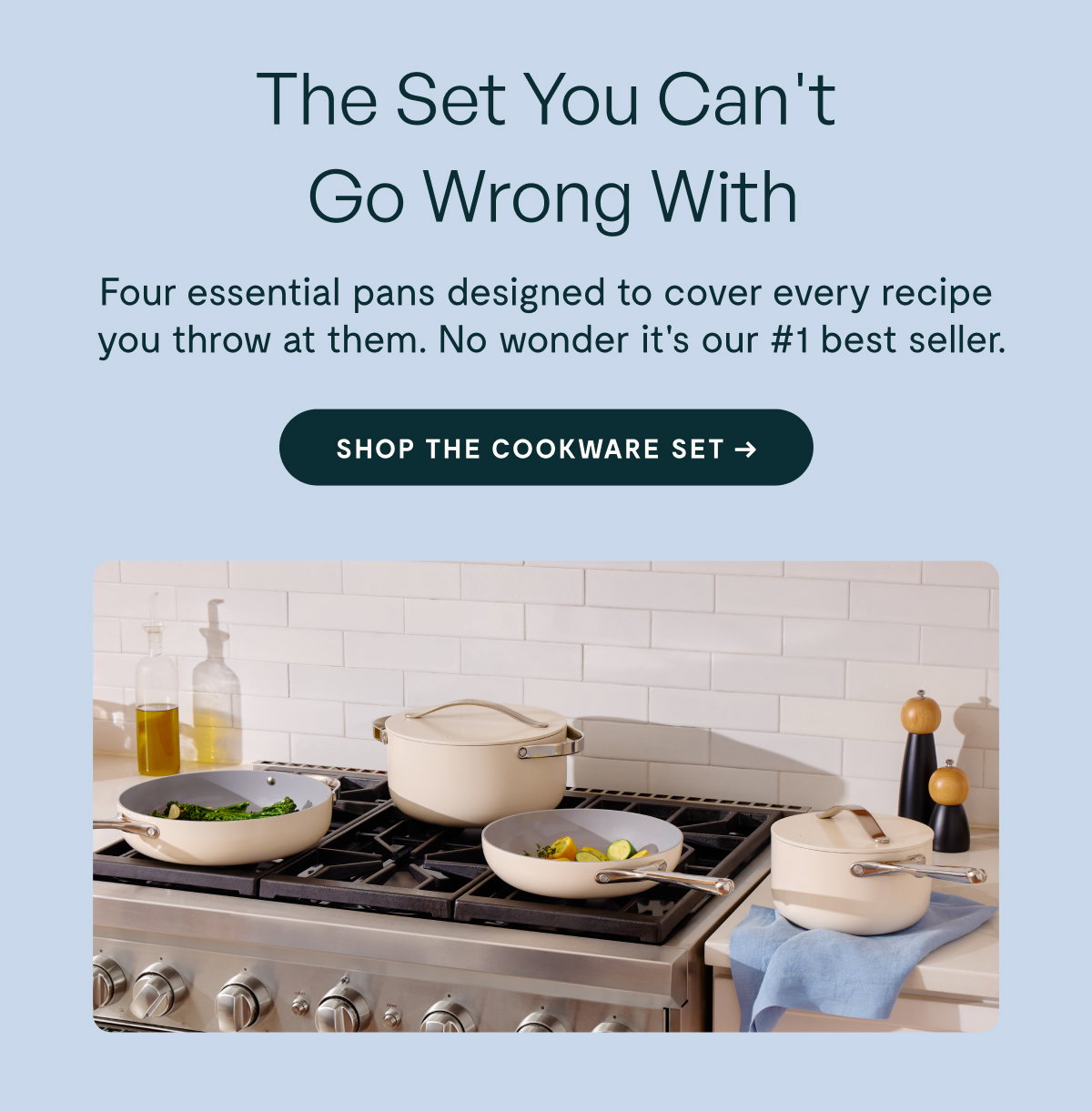 The Set You Can't Go Wrong With  Four essential pans designed to cover every recipe you throw at them. No wonder it's our #1 best seller.  [[SHOP THE COOKWARE SET →]]