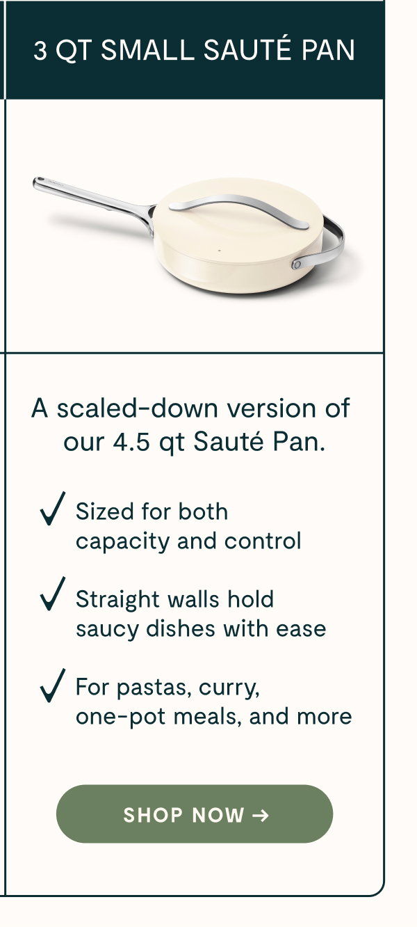 3 QT SMALL SAUTÉ PAN  A scaled-down version of our 4.5 qt Sauté Pan.  ✓ Sized for both capacity and control  ✓ Straight walls hold saucy dishes with ease  ✓ For pastas, curry, one-pot meals, and more  [[SHOP NOW →]]