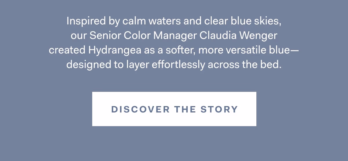 Inspired by calm waters and clear blue skies, our Senior Color Manager Claudia Wenger created Hydrangea as a softer, more versatile blue- designed to layer effortlessly across the bed. DISCOVER THE STORY 