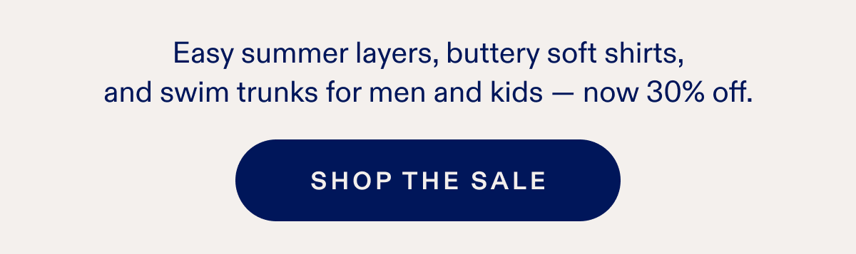 Easy summer layers, buttery soft shirts, and swim trunks for men and kids - now 30% off. SHOP THE SALE