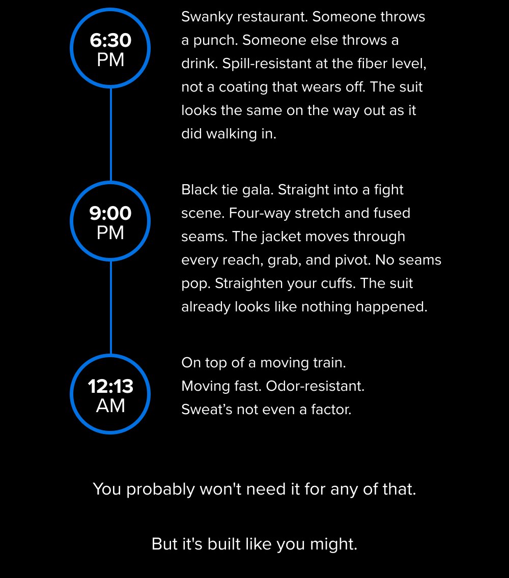 6:30 PM 9:00 PM 12:13 AM Swanky restaurant. Someone throws a punch. Someone else throws a drink. Spill-resistant at the fiber level, not a coating that wears off. The suit looks the same on the way out as it did walking in. Black tie gala. Straight into a fight scene. Four-way stretch and fused seams. The jacket moves through every reach, grab, and pivot. No seams pop. Straighten your cuffs. The suit already looks like nothing happened. On top of a moving train. Moving fast. Odor-resistant. Sweat’s not even a factor. You probably won't need it for any of that. But it's built like you might.