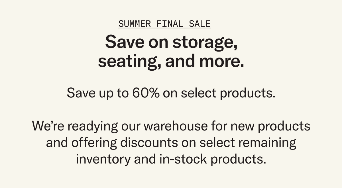 Enjoy deep discounts on select products. We’re making room in our warehouse for what’s to come and offering steep discounts (up to 60%) on select inventory, but act fast – once they're gone, they're gone.