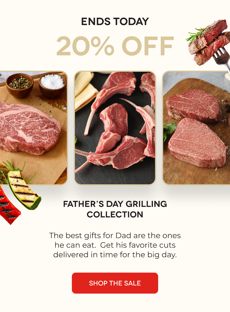 ENDS TOMORROW 20% OFF Father’s Day Grilling Collection The best gifts for Dad are the ones he can eat.  Get his favorite cuts delivered in time for the big day.  SHOP THE SALE