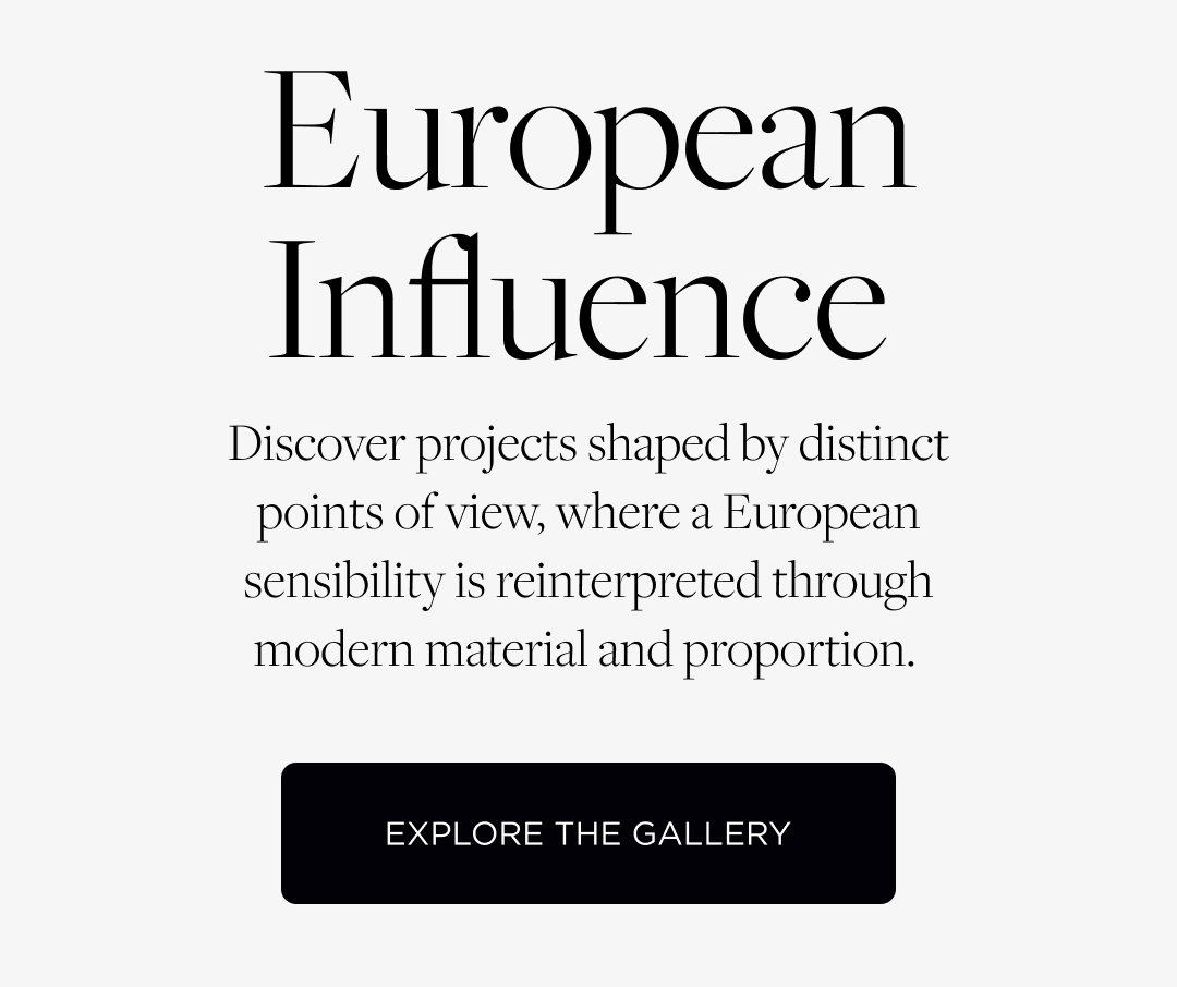 European Influence. Discover projects shaped by distinct points of view, where a European sensibility is reinterpreted through modern material and proportion. Explore the Gallery.