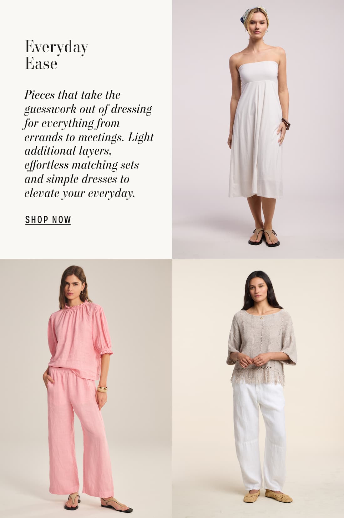 3 Models of wearing Luella dress, Rosabel top, and Katarina sweater. Text reads: Everyday Ease. Pieces that take the guesswork out of dressing for everything from errands to meetings. Light additional layers, effortless matching sets and simple dresses to elevate your everyday.