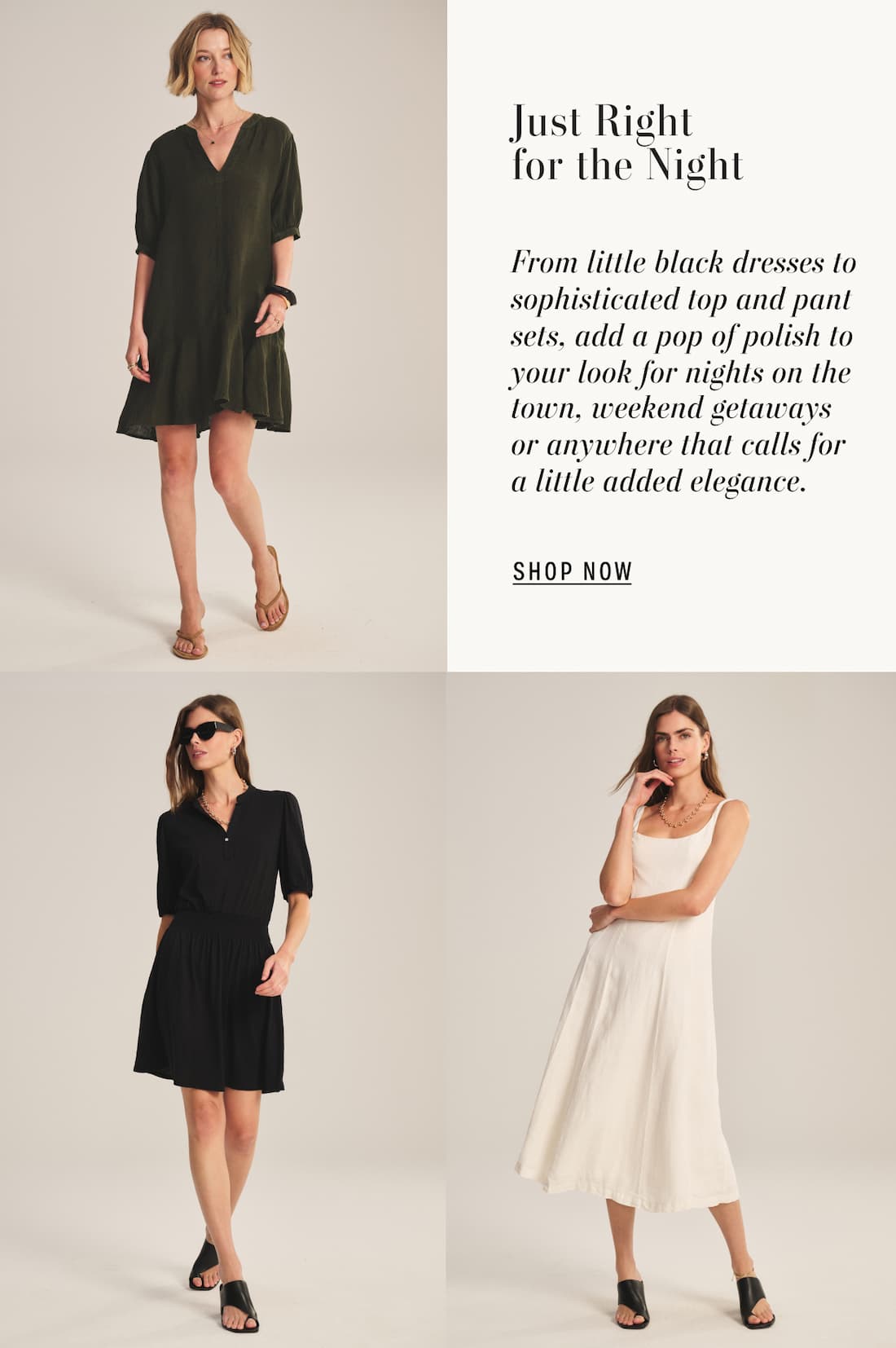 3 models images of Meadow dress, Ridley dress, Austen dress. Text reads: Just right for the night. From little black dresses to sophisticated top and pant sets, add a pop of polish to your look for nights on the town, weekend getaways or anywhere that calls for a little added elegance.
