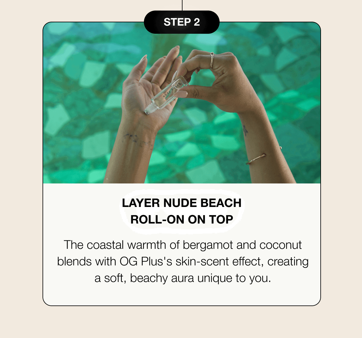 Step 2 | Layer Nude Beach Roll-On On Top - The coastal warmth of bergamot and coconut blends with OG Plus's skin-scent effect, creating a soft, beachy aura unique to you.